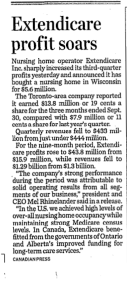 Headline: Extendicare profit soars; Text: Nursing home operator Extendicare Inc. sharply increased its third-quarter profits yesterday and announced it has bought a nursing home in Wisconsin for $5.6 million. The Toronto-area company reported it eared $13.8 million or 19 cents a share for the three months ended Sept. 30, compared with $7.9 million or 11 cents a share for last year's quarter. Quarterly revenues fell to $433 million from use under $444 million. For the nine-month period, Extendicare profits rose to $43.8 million from $15.9 million, while revenues fell to $1.29 bullion from $1.3 billion. "The comapny's strong performance during the period was attributable to solid operating results from all segments of our business," president and CEO Mel Rhinelander said in a release. "In the U.S. we achieved high levels of over-all nursing home occupancy while maintaining strong Medicare census levels. In Canada, Extendicare benefitted from the governments of Ontario and Alberta's improved funding for long-term care services." Canadian Press
