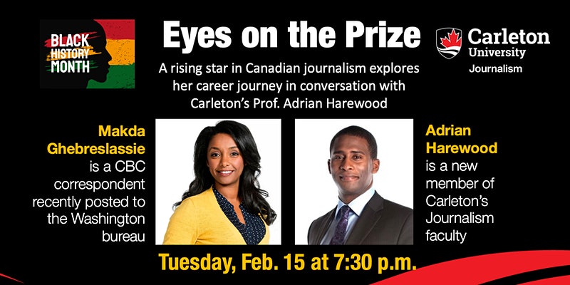 Eyes on the Prize - a conversation with CBC correspondent Makda Ghebreslassie. A rising star in Canadian journalism explores her career journey in conversation with Carleton's Prof. Adrian Harewood. Makda Ghebreslassie is a CBC correspondent recently posted to the Washington bureau. Adrian Harewood is a new member of Carleton's Journalism faculty. Tuesday, Feb. 15 at 7:30 p.m.