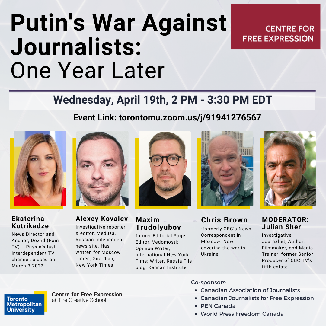 Centre for Free Expression Putin's War Against Journalists: One Year Later Wednesday, April 19th, 2 PM - 3:30 PM EDT Event Link: torontomu.zoom.us/j/91941276567 Panelists: Ekaterina Kotrikadze News Director and Anchor, Dozhd (Rain TV) - Russia's last interdependent TV channel, closed on March 3 2022 Alexey Kovalev Investigative reporter & editor, Meduza, Russian independent news site. Has written for Moscow Times, Guardian, New York Times Maxim Trudolyubov former Editorial Page Editor, Vedomosti; Opinion Writer, International New York Time; Writer, Russia File blog, Kennan Institute Chris Brown •formerly CBC's News Correspondent in Moscow. Now covering the war in Ukraine MODERATOR: Julian Sher Investigative Journalist, Author, Filmmaker, and Media Trainer; former Senior Producer of CBC TV's fifth estate Co-sponsors: • Canadian Association of Journalists Canadian Journalists for Free Expression PEN Canada World Press Freedom Canada