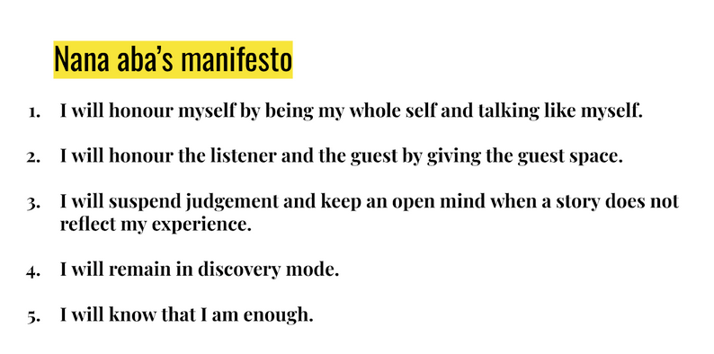 Nana aba's manifesto
1. I will honour myself by being my whole self and talking like myself. 
2. I will honour the listener and the guest by giving the guest space.
3. I will suspend judgement and keep an open mind when a story does not reflect my experience.
4. I will remain in discovery mode. 
5. I will know that I am enough.