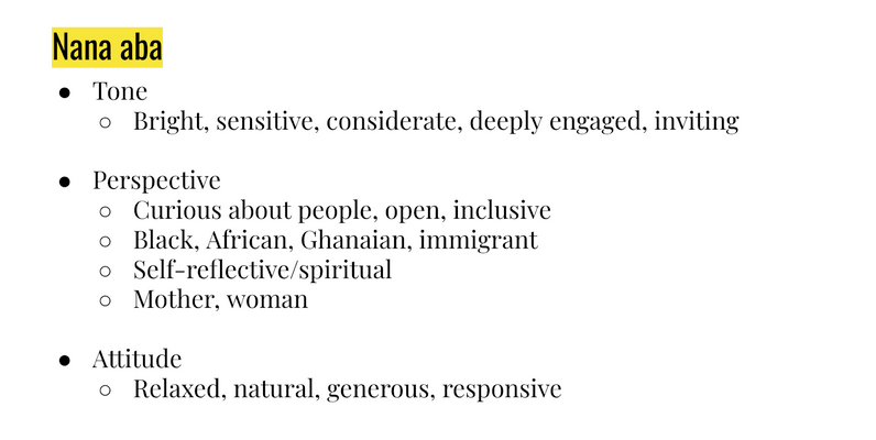 Nana aba
Tone: bright, sensitive, considerate, deeply engaged inviting. 
Perspective: Curious about people, open, inclusive. Black, African, Ghanaian, immigrant. Self-reflective/spiritual. Mother/woman.
Attitude: relaxed, natural, generous, responsive.